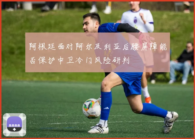 阿根廷面对阿尔及利亚后腰屏障能否保护中卫冷门风险研判