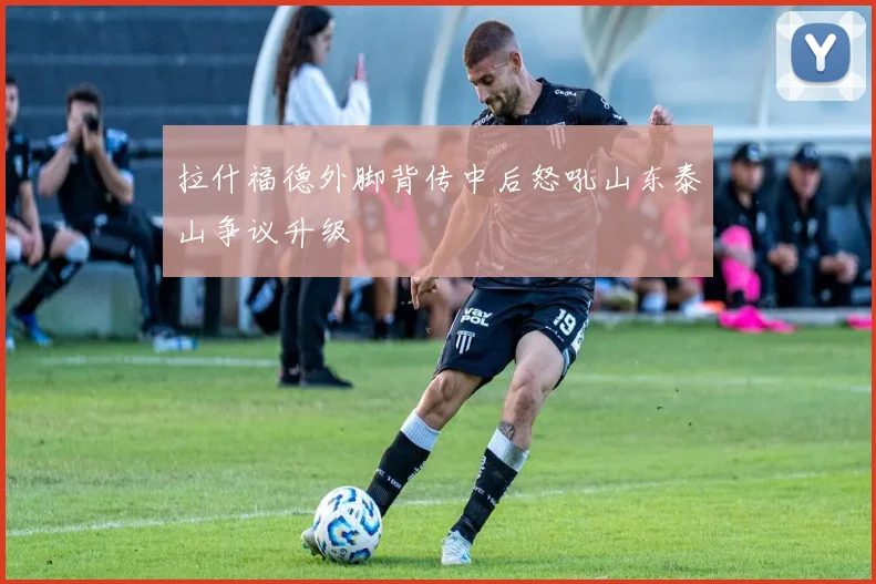 拉什福德外脚背传中后怒吼山东泰山争议升级