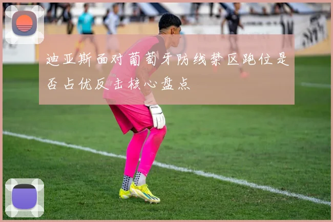 迪亚斯面对葡萄牙防线禁区跑位是否占优反击核心盘点