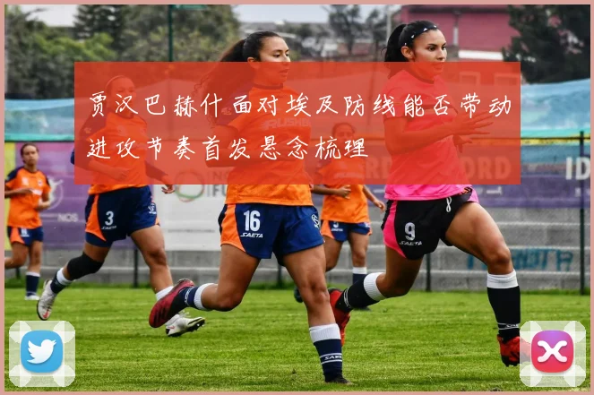 贾汉巴赫什面对埃及防线能否带动进攻节奏首发悬念梳理