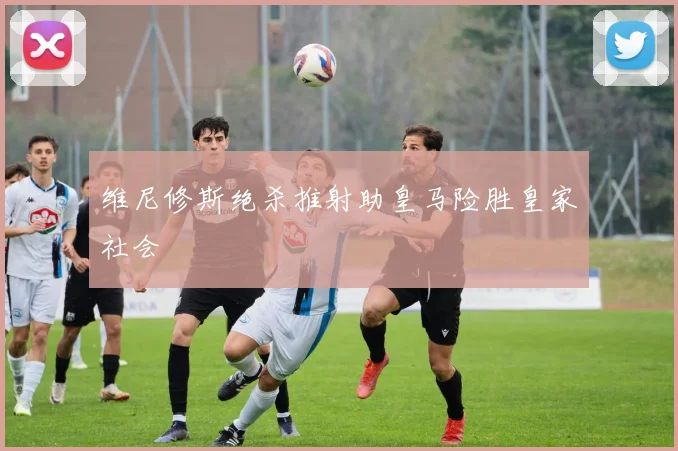 维尼修斯绝杀推射助皇马险胜皇家社会