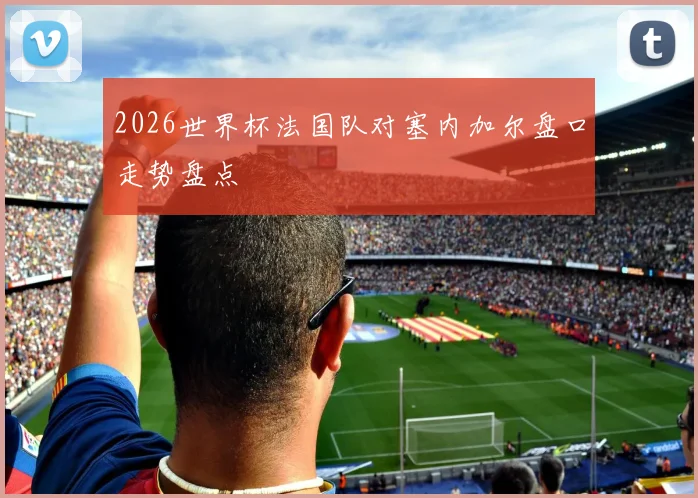 2026世界杯法国队对塞内加尔盘口走势盘点