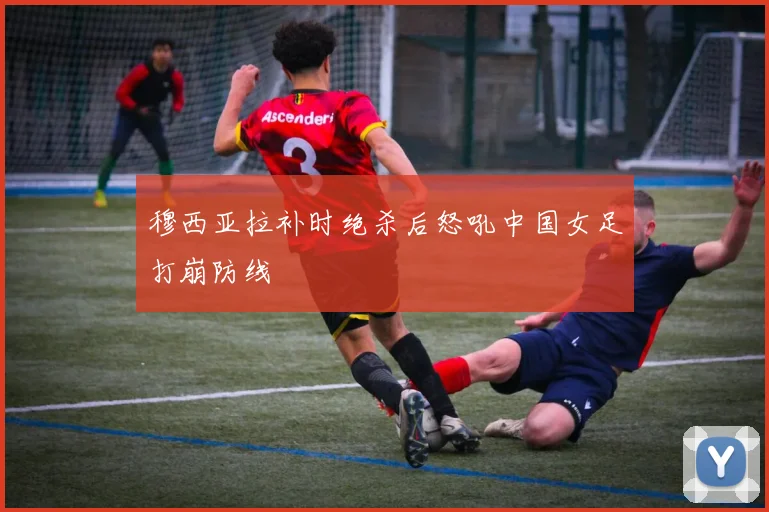 穆西亚拉补时绝杀后怒吼中国女足打崩防线
