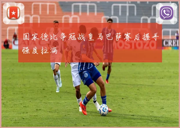 国家德比争冠战皇马巴萨赛后握手强度拉满