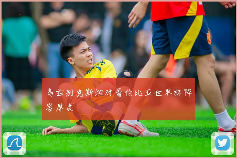 乌兹别克斯坦对哥伦比亚世界杯阵容厚度