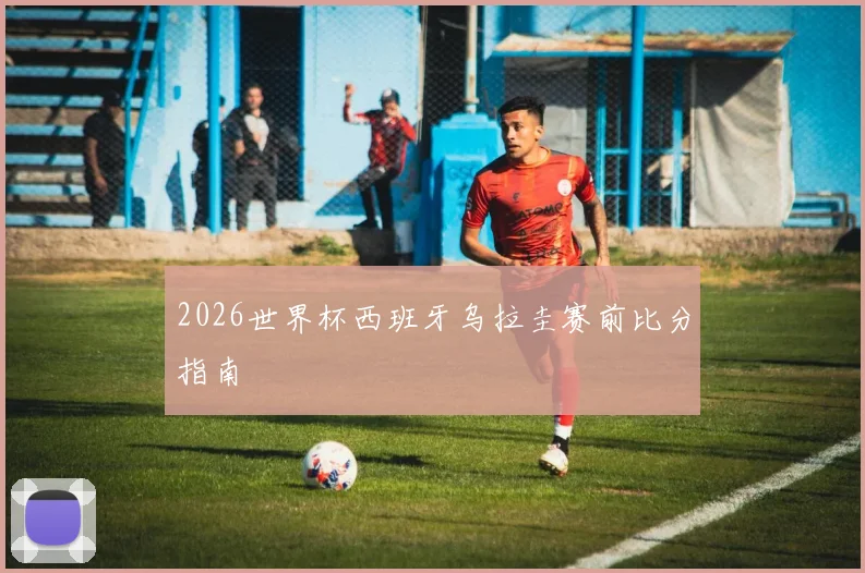 2026世界杯西班牙乌拉圭赛前比分指南