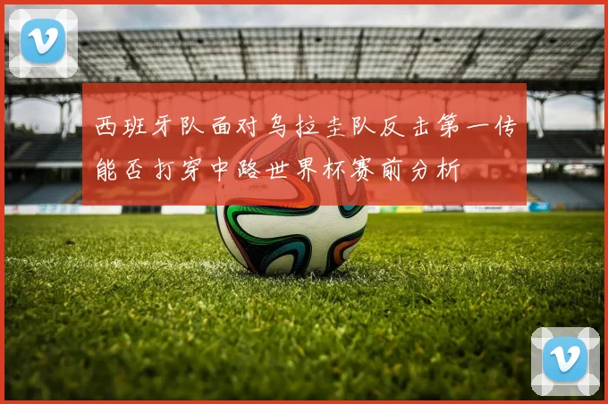 西班牙队面对乌拉圭队反击第一传能否打穿中路世界杯赛前分析