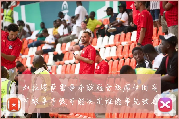 加拉塔萨雷争夺欧冠晋级席位时高空球争夺很可能决定谁能率先破局