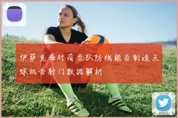 伊萨克面对荷兰队防线能否制造点球机会射门数据解析