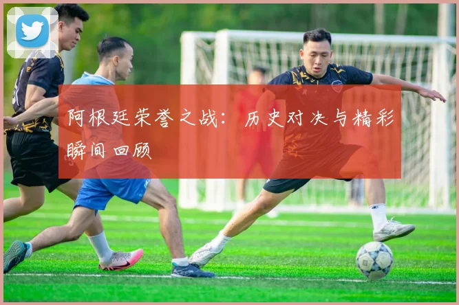 阿根廷荣誉之战：历史对决与精彩瞬间回顾