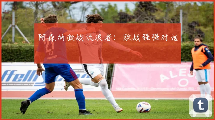 阿森纳激战流浪者：欧战强强对话