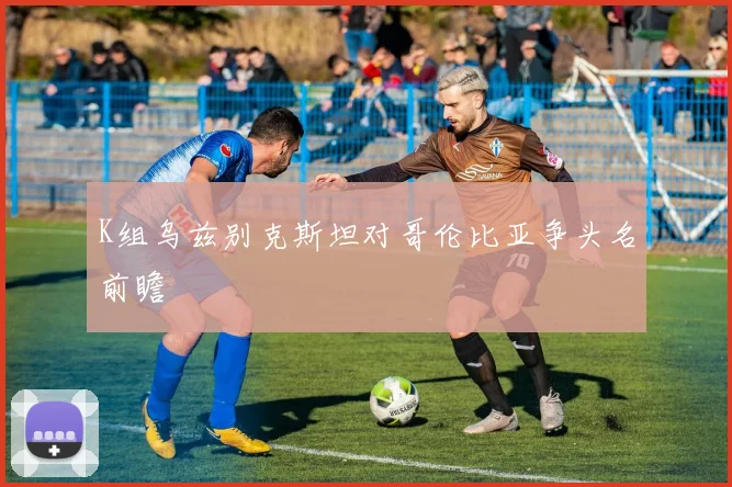 K组乌兹别克斯坦对哥伦比亚争头名前瞻