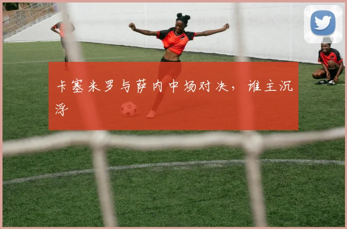 卡塞米罗与萨内中场对决，谁主沉浮