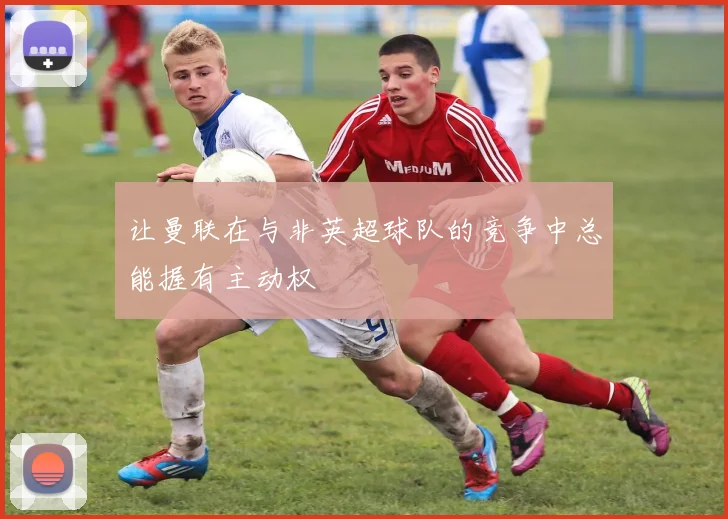 让曼联在与非英超球队的竞争中总能握有主动权