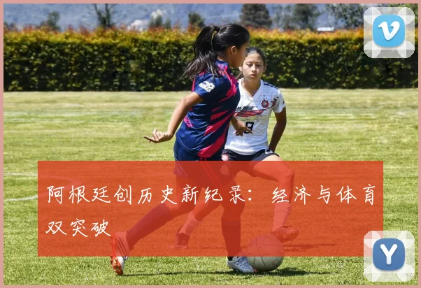 阿根廷创历史新纪录：经济与体育双突破