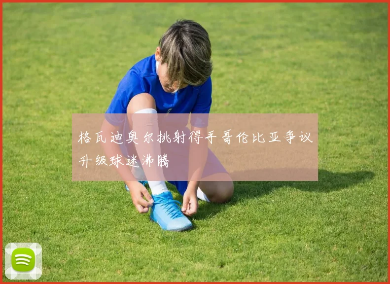 格瓦迪奥尔挑射得手哥伦比亚争议升级球迷沸腾