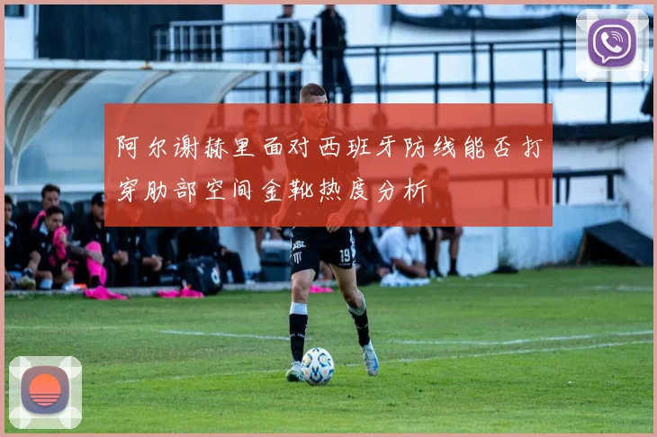 阿尔谢赫里面对西班牙防线能否打穿肋部空间金靴热度分析