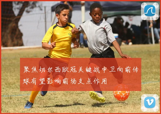 聚焦切尔西欧冠关键战中卫向前传球有望影响前场支点作用