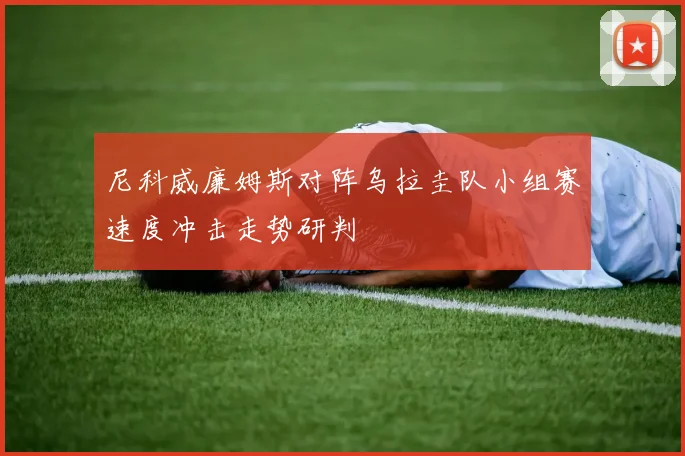 尼科威廉姆斯对阵乌拉圭队小组赛速度冲击走势研判