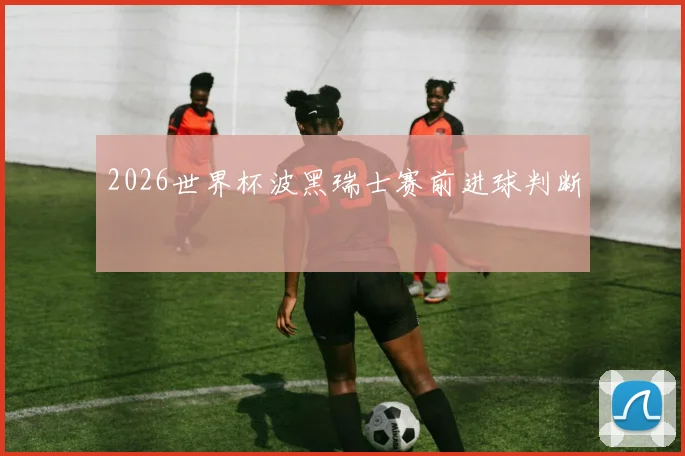 2026世界杯波黑瑞士赛前进球判断