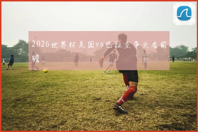 2026世界杯美国vs巴拉圭争头名前瞻
