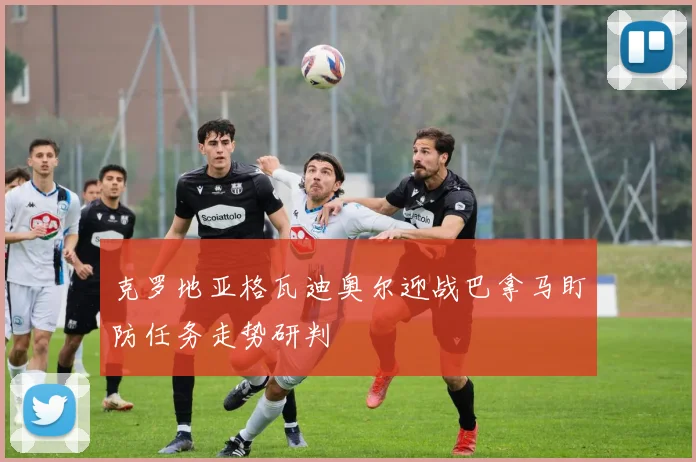 克罗地亚格瓦迪奥尔迎战巴拿马盯防任务走势研判