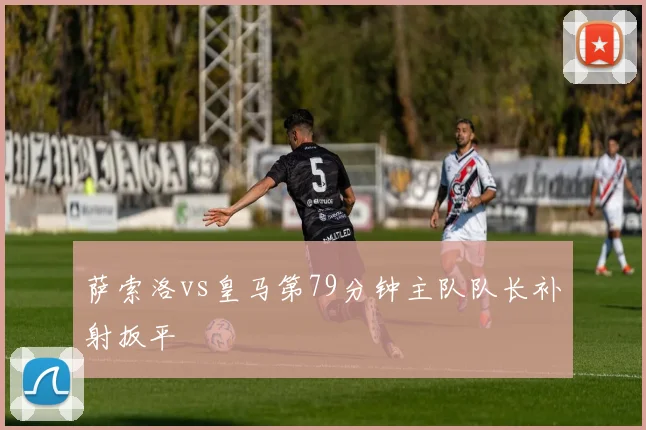 萨索洛vs皇马第79分钟主队队长补射扳平