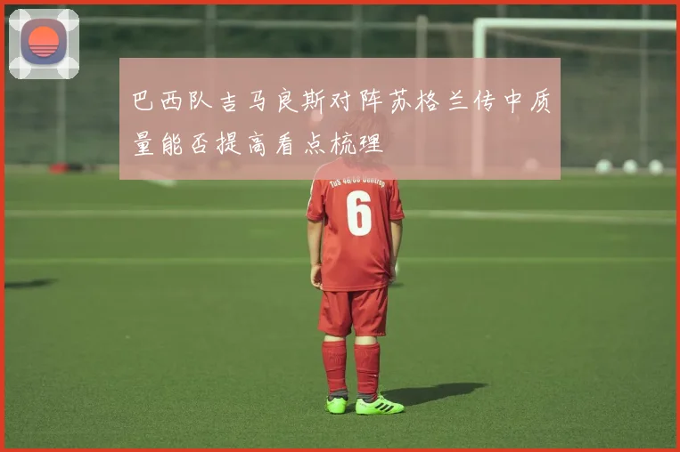 巴西队吉马良斯对阵苏格兰传中质量能否提高看点梳理