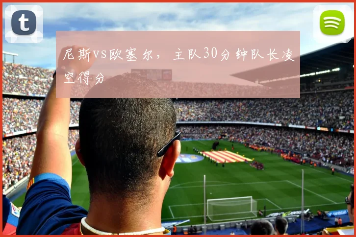 尼斯vs欧塞尔，主队30分钟队长凌空得分