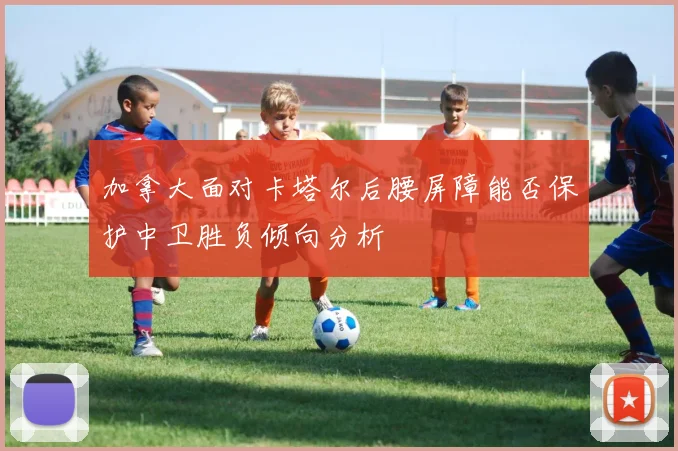 加拿大面对卡塔尔后腰屏障能否保护中卫胜负倾向分析