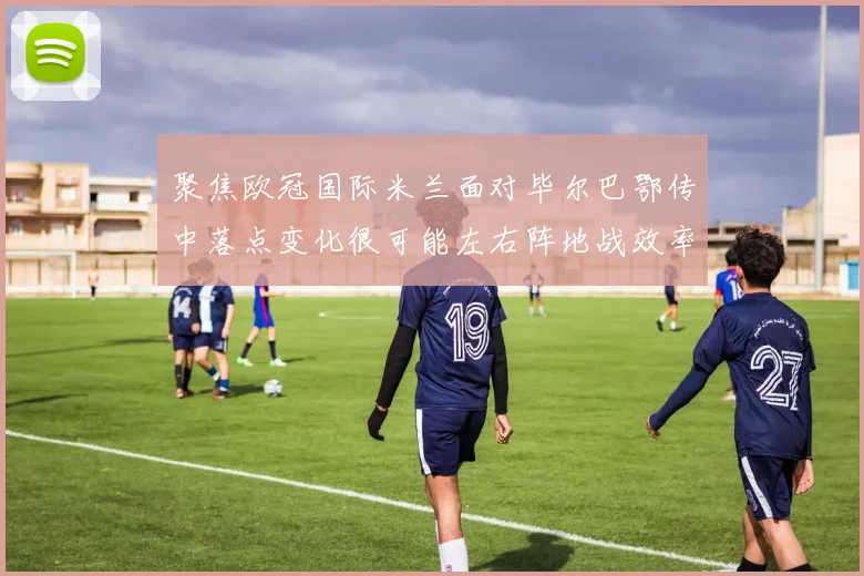 聚焦欧冠国际米兰面对毕尔巴鄂传中落点变化很可能左右阵地战效率