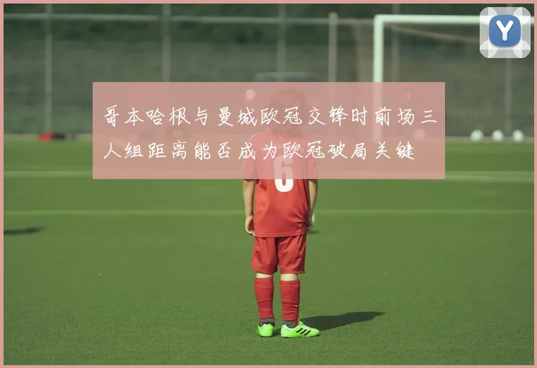 哥本哈根与曼城欧冠交锋时前场三人组距离能否成为欧冠破局关键