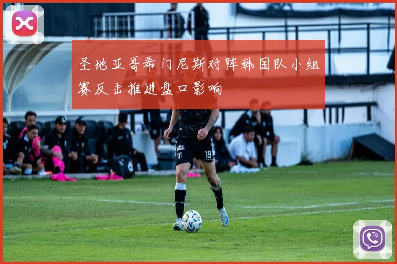圣地亚哥希门尼斯对阵韩国队小组赛反击推进盘口影响