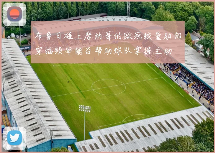 布鲁日碰上摩纳哥的欧冠较量肋部穿插频率能否帮助球队掌握主动