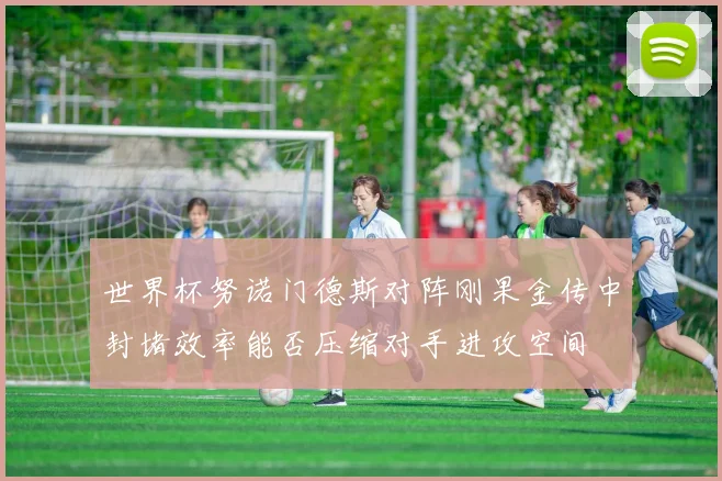 世界杯努诺门德斯对阵刚果金传中封堵效率能否压缩对手进攻空间