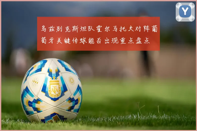 乌兹别克斯坦队霍尔马托夫对阵葡萄牙关键传球能否出现重点盘点