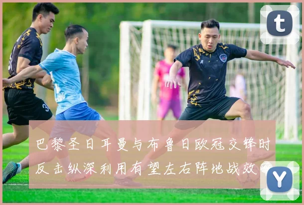 巴黎圣日耳曼与布鲁日欧冠交锋时反击纵深利用有望左右阵地战效率