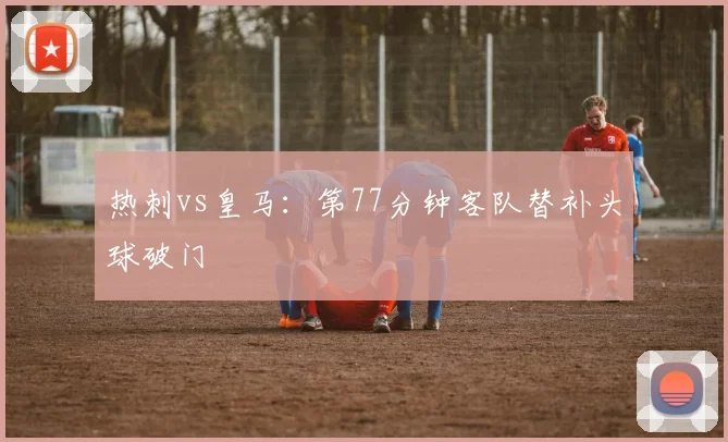热刺vs皇马：第77分钟客队替补头球破门