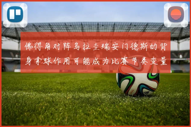 佛得角对阵乌拉圭瑞安门德斯的背身拿球作用可能成为比赛节奏变量