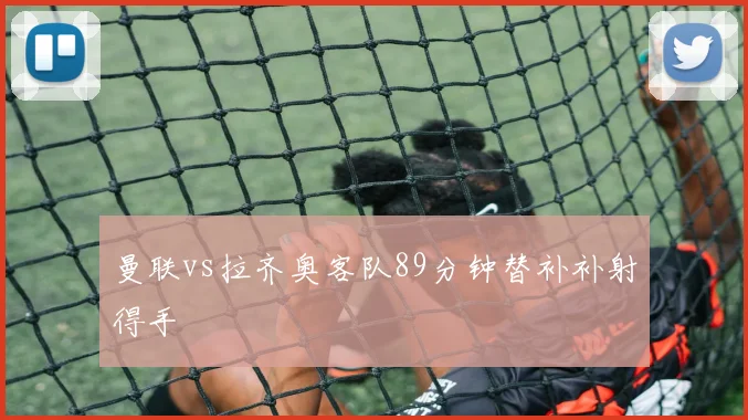 曼联vs拉齐奥客队89分钟替补补射得手