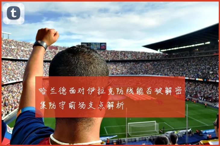 哈兰德面对伊拉克防线能否破解密集防守前场支点解析